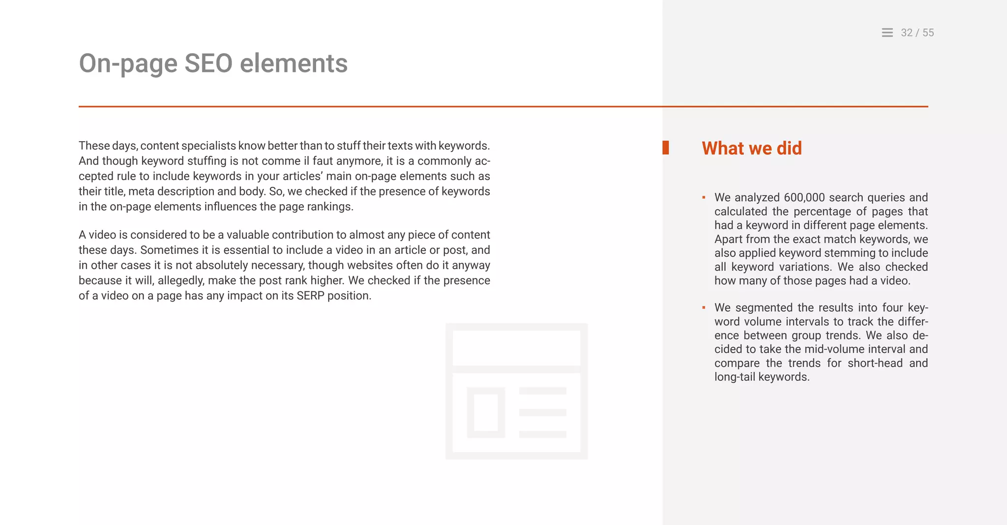 32 / 55
On-page SEO elements
These days, content specialists know better than to stuff their texts with keywords.
And though keyword stuffing is not comme il faut anymore, it is a commonly ac-
cepted rule to include keywords in your articles’ main on-page elements such as
their title, meta description and body. So, we checked if the presence of keywords
in the on-page elements influences the page rankings.
A video is considered to be a valuable contribution to almost any piece of content
these days. Sometimes it is essential to include a video in an article or post, and
in other cases it is not absolutely necessary, though websites often do it anyway
because it will, allegedly, make the post rank higher. We checked if the presence
of a video on a page has any impact on its SERP position.
What we did
We analyzed 600,000 search queries and
calculated the percentage of pages that
had a keyword in different page elements.
Apart from the exact match keywords, we
also applied keyword stemming to include
all keyword variations. We also checked
how many of those pages had a video.
We segmented the results into four key-
word volume intervals to track the differ-
ence between group trends. We also de-
cided to take the mid-volume interval and
compare the trends for short-head and
long-tail keywords.
▪
▪
 