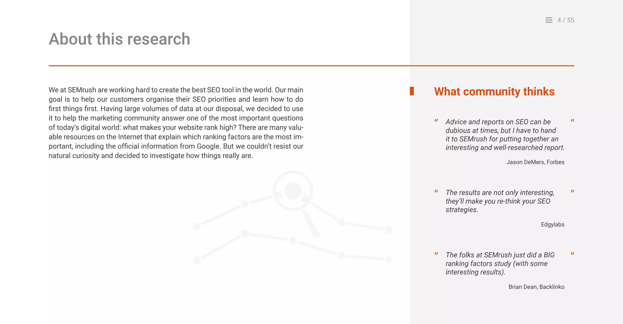 4 / 55
About this research
We at SEMrush are working hard to create the best SEO tool in the world. Our main
goal is to help our customers organise their SEO priorities and learn how to do
first things first. Having large volumes of data at our disposal, we decided to use
it to help the marketing community answer one of the most important questions
of today’s digital world: what makes your website rank high? There are many valu-
able resources on the Internet that explain which ranking factors are the most im-
portant, including the official information from Google. But we couldn’t resist our
natural curiosity and decided to investigate how things really are.
What community thinks
Advice and reports on SEO can be
dubious at times, but I have to hand
it to SEMrush for putting together an
interesting and well-researched report.
The folks at SEMrush just did a BIG
ranking factors study (with some
interesting results).
“
“
“
“
Jason DeMers, Forbes
The results are not only interesting,
they’ll make you re-think your SEO
strategies.
“ “
Edgylabs
Brian Dean, Backlinko
 