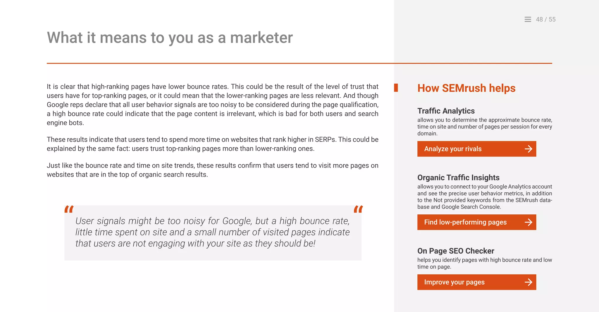 48 / 55
What it means to you as a marketer
It is clear that high-ranking pages have lower bounce rates. This could be the result of the level of trust that
users have for top-ranking pages, or it could mean that the lower-ranking pages are less relevant. And though
Google reps declare that all user behavior signals are too noisy to be considered during the page qualification,
a high bounce rate could indicate that the page content is irrelevant, which is bad for both users and search
engine bots.
These results indicate that users tend to spend more time on websites that rank higher in SERPs. This could be
explained by the same fact: users trust top-ranking pages more than lower-ranking ones.
Just like the bounce rate and time on site trends, these results confirm that users tend to visit more pages on
websites that are in the top of organic search results.
User signals might be too noisy for Google, but a high bounce rate,
little time spent on site and a small number of visited pages indicate
that users are not engaging with your site as they should be!
“ “
How SEMrush helps
Traffic Analytics
allows you to determine the approximate bounce rate,
time on site and number of pages per session for every
domain.
Analyze your rivals
Organic Traffic Insights
allows you to connect to your Google Analytics account
and see the precise user behavior metrics, in addition
to the Not provided keywords from the SEMrush data-
base and Google Search Console.
Find low-performing pages
On Page SEO Checker
helps you identify pages with high bounce rate and low
time on page.
Improve your pages
 
