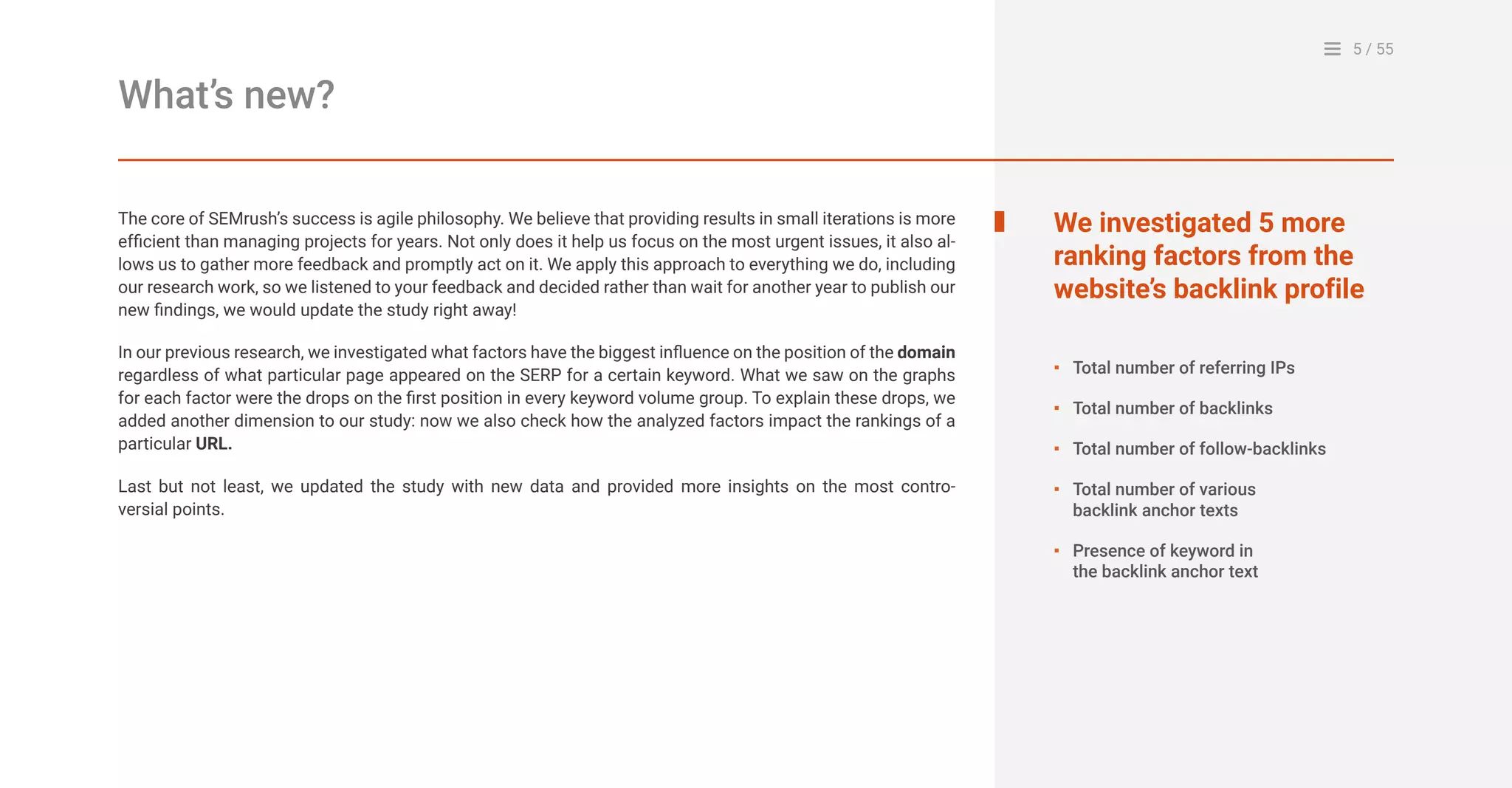 5 / 55
The core of SEMrush’s success is agile philosophy. We believe that providing results in small iterations is more
efficient than managing projects for years. Not only does it help us focus on the most urgent issues, it also al-
lows us to gather more feedback and promptly act on it. We apply this approach to everything we do, including
our research work, so we listened to your feedback and decided rather than wait for another year to publish our
new findings, we would update the study right away!
In our previous research, we investigated what factors have the biggest influence on the position of the domain
regardless of what particular page appeared on the SERP for a certain keyword. What we saw on the graphs
for each factor were the drops on the first position in every keyword volume group. To explain these drops, we
added another dimension to our study: now we also check how the analyzed factors impact the rankings of a
particular URL.
Last but not least, we updated the study with new data and provided more insights on the most contro-
versial points.
What’s new?
We investigated 5 more
ranking factors from the
website’s backlink profile
Total number of referring IPs
Total number of backlinks
Total number of follow-backlinks
Total number of various
backlink anchor texts
Presence of keyword in
the backlink anchor text
▪
▪
▪
▪
▪
 