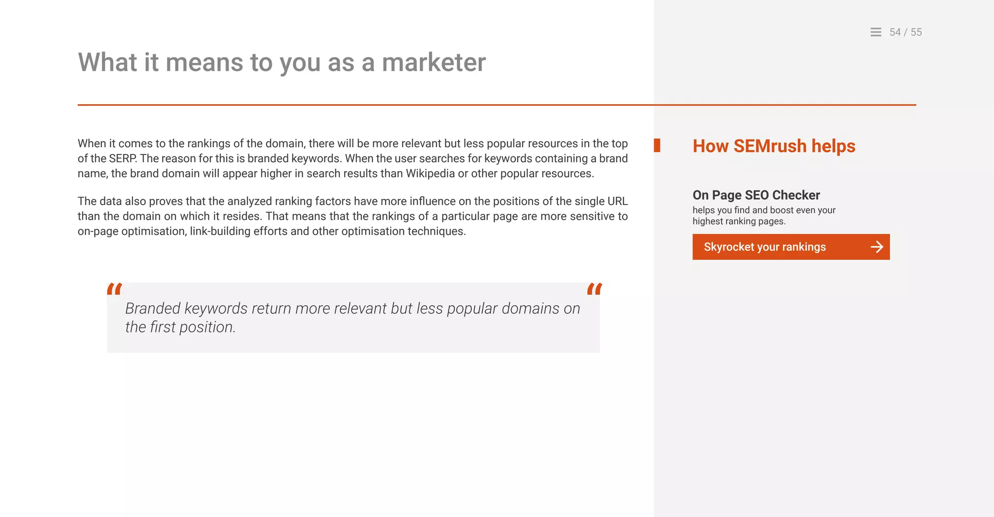 54 / 55
What it means to you as a marketer
When it comes to the rankings of the domain, there will be more relevant but less popular resources in the top
of the SERP. The reason for this is branded keywords. When the user searches for keywords containing a brand
name, the brand domain will appear higher in search results than Wikipedia or other popular resources.
The data also proves that the analyzed ranking factors have more influence on the positions of the single URL
than the domain on which it resides. That means that the rankings of a particular page are more sensitive to
on-page optimisation, link-building efforts and other optimisation techniques.
On Page SEO Checker
helps you find and boost even your
highest ranking pages.
How SEMrush helps
Skyrocket your rankings
Branded keywords return more relevant but less popular domains on
the first position.
“ “
 
