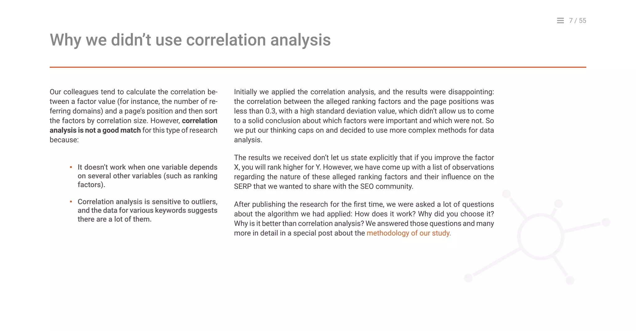 7 / 55
Our colleagues tend to calculate the correlation be-
tween a factor value (for instance, the number of re-
ferring domains) and a page’s position and then sort
the factors by correlation size. However, correlation
analysis is not a good match for this type of research
because:
Why we didn’t use correlation analysis
Initially we applied the correlation analysis, and the results were disappointing:
the correlation between the alleged ranking factors and the page positions was
less than 0.3, with a high standard deviation value, which didn’t allow us to come
to a solid conclusion about which factors were important and which were not. So
we put our thinking caps on and decided to use more complex methods for data
analysis.
The results we received don’t let us state explicitly that if you improve the factor
X, you will rank higher for Y. However, we have come up with a list of observations
regarding the nature of these alleged ranking factors and their influence on the
SERP that we wanted to share with the SEO community.
After publishing the research for the first time, we were asked a lot of questions
about the algorithm we had applied: How does it work? Why did you choose it?
Why is it better than correlation analysis? We answered those questions and many
more in detail in a special post about the methodology of our study.
It doesn’t work when one variable depends
on several other variables (such as ranking
factors).
Correlation analysis is sensitive to outliers,
and the data for various keywords suggests
there are a lot of them.
▪
▪
 