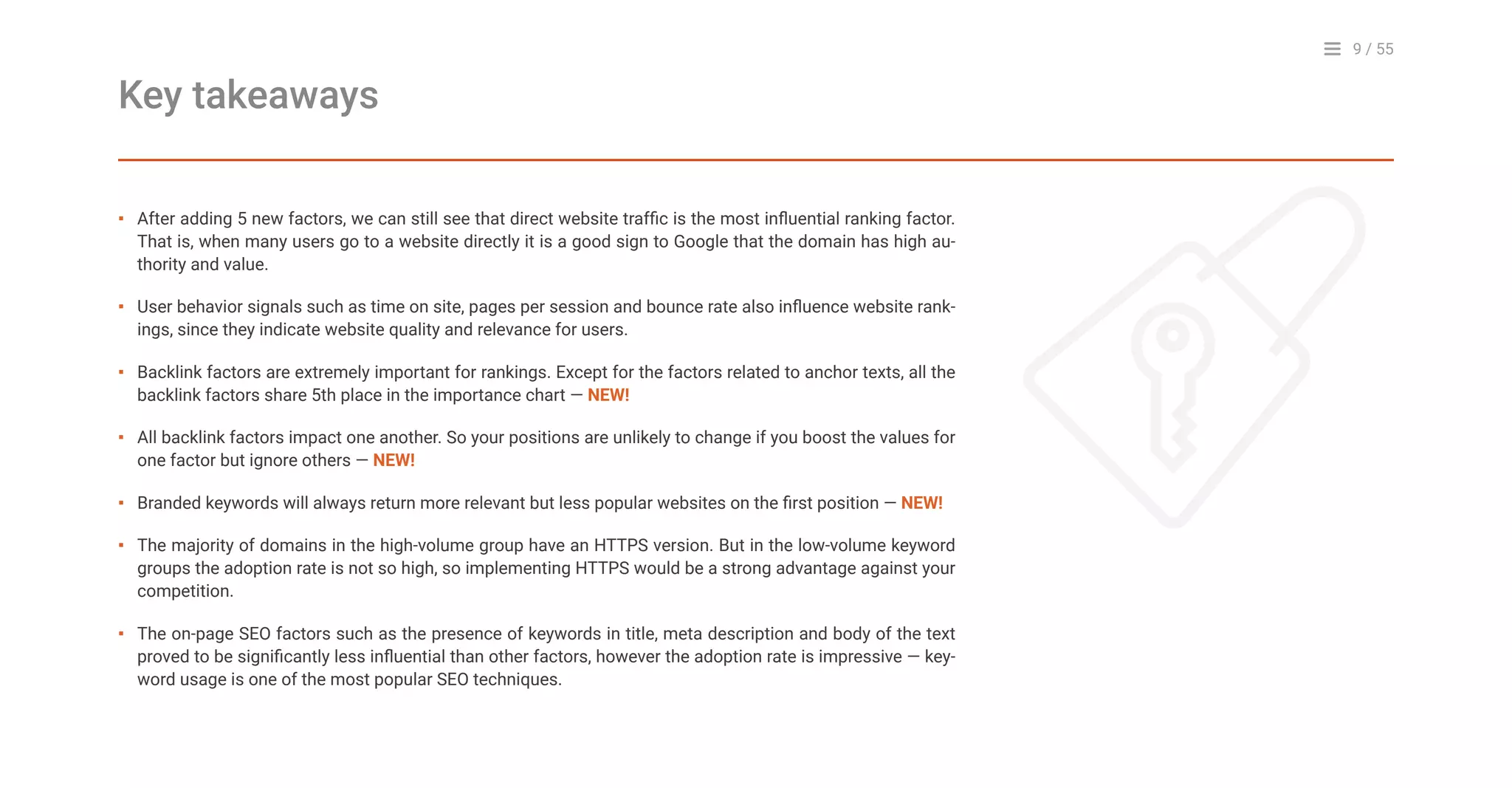 9 / 55
After adding 5 new factors, we can still see that direct website traffic is the most influential ranking factor.
That is, when many users go to a website directly it is a good sign to Google that the domain has high au-
thority and value.
User behavior signals such as time on site, pages per session and bounce rate also influence website rank-
ings, since they indicate website quality and relevance for users.
Backlink factors are extremely important for rankings. Except for the factors related to anchor texts, all the
backlink factors share 5th place in the importance chart — NEW!
All backlink factors impact one another. So your positions are unlikely to change if you boost the values for
one factor but ignore others — NEW!
Branded keywords will always return more relevant but less popular websites on the first position — NEW!
The majority of domains in the high-volume group have an HTTPS version. But in the low-volume keyword
groups the adoption rate is not so high, so implementing HTTPS would be a strong advantage against your
competition.
The on-page SEO factors such as the presence of keywords in title, meta description and body of the text
proved to be significantly less influential than other factors, however the adoption rate is impressive — key-
word usage is one of the most popular SEO techniques.
Key takeaways
▪
▪
▪
▪
▪
▪
▪
 