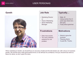 USER PERSONAS
Job Role
• Marketing Director
or
• Head of Marketing
• Senior Marketing
Manager
Typically…
• Male, 40
• Using a photo from 5
years ago where he’s
less grey
• Fussy about grammar
Frustrations
• Data inaccuracies
• Too many software
solutions for one
problem
Motivations
• Wants to grow the
business
• Pleasing clients
• A quiet life. Thanks.
Gareth
When marketing to Gareth, we should focus on accuracy of data and the full solution set, with a focus on business
growth. We should never make grammatical errors or we will lose his confidence. And you should know when to
leave him alone, so don’t spam his inbox.
 