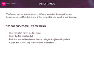 WIREFRAMES
Wireframes can be tackled in many different ways but the objectives are
the same; to establish the layout of key templates and plan the user journey.
TIPS FOR SUCCESSFUL WIREFRAMING:
• Wireframe for mobile and desktop
• Keep the first iteration lo fi
• Build the second iteration in Sketch, using text styles and symbols
• Export it to Marvel App to build in the interactions
 