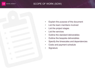 SCOPE OF WORK (SOW)
• Explain the purpose of the document
• List the team members involved
• List the project stages
• List the services
• Outline the standard deliverables
• Outline the bespoke deliverables
• Specify the timescales and dependencies
• Costs and payment schedule
• Signature
 