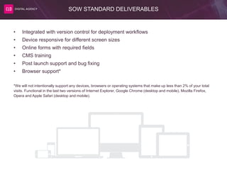 SOW STANDARD DELIVERABLES
• Integrated with version control for deployment workflows
• Device responsive for different screen sizes
• Online forms with required fields
• CMS training
• Post launch support and bug fixing
• Browser support*
*We will not intentionally support any devices, browsers or operating systems that make up less than 2% of your total
visits. Functional in the last two versions of Internet Explorer, Google Chrome (desktop and mobile), Mozilla Firefox,
Opera and Apple Safari (desktop and mobile).
 