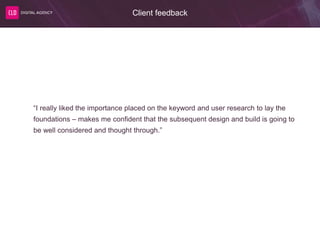 Client feedback
“I really liked the importance placed on the keyword and user research to lay the
foundations – makes me confident that the subsequent design and build is going to
be well considered and thought through.”
 