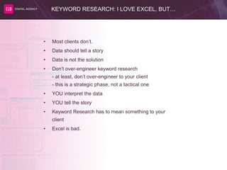 KEYWORD RESEARCH: I LOVE EXCEL, BUT…
• Most clients don’t.
• Data should tell a story
• Data is not the solution
• Don’t over-engineer keyword research
- at least, don’t over-engineer to your client
- this is a strategic phase, not a tactical one
• YOU interpret the data
• YOU tell the story
• Keyword Research has to mean something to your
client
• Excel is bad.
 