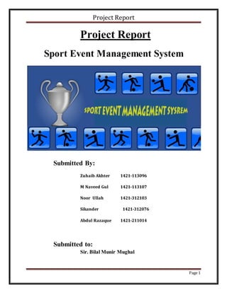 Project Report
Page 1
Project Report
Sport Event Management System
Submitted By:
Zuhaib Akhter 1421-113096
M Naveed Gul 1421-113107
Noor Ullah 1421-312103
Sikander 1421-312076
Abdul Razaque 1421-211014
Submitted to:
Sir. Bilal Munir Mughal
 