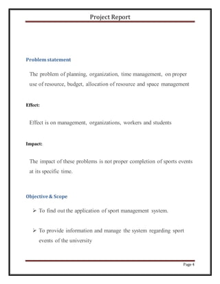 Project Report
Page 4
Problem statement
The problem of planning, organization, time management, on proper
use of resource, budget, allocation of resource and space management
Effect:
Effect is on management, organizations, workers and students
Impact:
The impact of these problems is not proper completion of sports events
at its specific time.
Objective & Scope
 To find out the application of sport management system.
 To provide information and manage the system regarding sport
events of the university
 