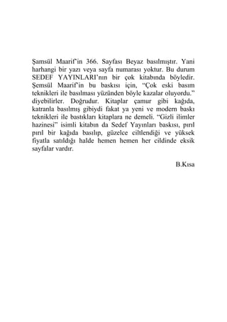 Şamsül Maarif’in 366. Sayfası Beyaz basılmıştır. Yani
harhangi bir yazı veya sayfa numarası yoktur. Bu durum
SEDEF YAYINLARI’nın bir çok kitabında böyledir.
Şemsül Maarif’in bu baskısı için, “Çok eski basım
teknikleri ile basılması yüzünden böyle kazalar oluyordu.”
diyebilirler. Doğrudur. Kitaplar çamur gibi kağıda,
katranla basılmış gibiydi fakat ya yeni ve modern baskı
teknikleri ile bastıkları kitaplara ne demeli. “Gizli ilimler
hazinesi” isimli kitabın da Sedef Yayınları baskısı, pırıl
pırıl bir kağıda basılıp, güzelce ciltlendiği ve yüksek
fiyatla satıldığı halde hemen hemen her cildinde eksik
sayfalar vardır.
B.Kısa
 