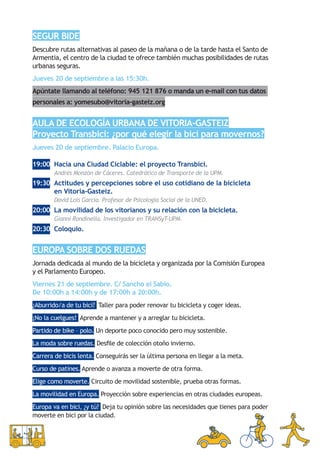 Segur bide
Descubre rutas alternativas al paseo de la mañana o de la tarde hasta el Santo de
Armentia, el centro de la ciudad te ofrece también muchas posibilidades de rutas
urbanas seguras.
Jueves 20 de septiembre a las 15:30h.
Apúntate llamando al teléfono: 945 121 876 o manda un e-mail con tus datos
personales a: yomesubo@vitoria-gasteiz.org


Aula de Ecología Urbana de Vitoria-Gasteiz
Proyecto Transbici: ¿por qué elegir la bici para movernos?
Jueves 20 de septiembre. Palacio Europa.

19:00	 Hacia una Ciudad Ciclable: el proyecto Transbici.
	      Andrés Monzón de Cáceres. Catedrático de Transporte de la UPM.
19:30 	Actitudes y percepciones sobre el uso cotidiano de la bicicleta
       en Vitoria-Gasteiz.
	      David Lois García. Profesor de Psicología Social de la UNED.
20:00	 La movilidad de los vitorianos y su relación con la bicicleta.
	      Gianni Rondinella. Investigador en TRANSyT-UPM.
20:30	 Coloquio.


Europa sobre dos ruedas
Jornada dedicada al mundo de la bicicleta y organizada por la Comisión Europea
y el Parlamento Europeo.
Viernes 21 de septiembre. C/ Sancho el Sabio.
De 10:00h a 14:00h y de 17:00h a 20:00h.
¿Aburrido/a de tu bici? Taller para poder renovar tu bicicleta y coger ideas.
¡No la cuelgues! Aprende a mantener y a arreglar tu bicicleta.
Partido de bike – polo. Un deporte poco conocido pero muy sostenible.
La moda sobre ruedas. Desfile de colección otoño invierno.
Carrera de bicis lenta. Conseguirás ser la última persona en llegar a la meta.
Curso de patines. Aprende o avanza a moverte de otra forma.
Elige como moverte. Circuito de movilidad sostenible, prueba otras formas.
La movilidad en Europa. Proyección sobre experiencias en otras ciudades europeas.
Europa va en bici, ¿y tú? Deja tu opinión sobre las necesidades que tienes para poder
moverte en bici por la ciudad.
 