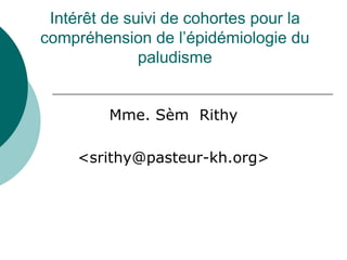 Intérêt de suivi de cohortes pour la
compréhension de l’épidémiologie du
              paludisme


         Mme. Sèm Rithy

     <srithy@pasteur-kh.org>
 