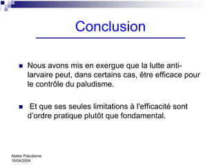 Conclusion

         Nous avons mis en exergue que la lutte anti-
         larvaire peut, dans certains cas, être efficace pour
         le contrôle du paludisme.

         Et que ses seules limitations à l'efficacité sont
         d’ordre pratique plutôt que fondamental.




Atelier Paludisme
16/04/2004
 