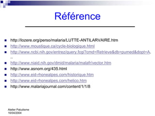 Référence

  http://lozere.org/perso/malaria/LUTTE-ANTILARVAIRE.htm
  http://www.moustique.ca/cycle-biologique.html
  http://www.ncbi.nih.gov/entrez/query.fcgi?cmd=Retrieve&db=pumed&dopt=A.
  ..
  http://www.niaid.nih.gov/dmid/malaria/malafr/vector.htm
  http://www.asnom.org/435.html
  http://www.eid-rhonealpes.com/historique.htm
  http://www.eid-rhonealpes.com/helico.htm
  http://www.malariajournal.com/content/1/1/8




Atelier Paludisme
16/04/2004
 