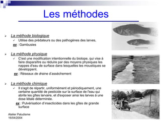 Les méthodes
  La méthode biologique
       Utilise des prédateurs ou des pathogènes des larves,
   ex : Gambusies

  La méthode physique
       C'est une modification intentionnelle du biotope, qui vise à
       faire disparaître ou réduire par des moyens physiques les
       nappes d'eau de surface dans lesquelles les moustiques se
       développent.
    ex : Réseaux de draine d’assèchement


  La méthode chimique
      Il s'agit de répartir, uniformément et périodiquement, une
      certaine quantité de pesticide sur la surface de l'eau qui
      abrite les gîtes larvaire, et d'exposer ainsi les larves à une
      dose létale déterminée.
     ex : Pulvérisation d’insecticides dans les gîtes de grande
      surface

Atelier Paludisme
16/04/2004
 