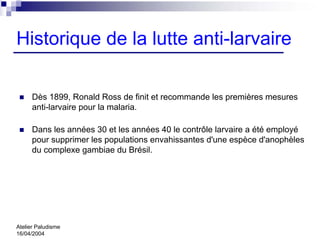 Historique de la lutte anti-larvaire

      Dès 1899, Ronald Ross de finit et recommande les premières mesures
      anti-larvaire pour la malaria.

      Dans les années 30 et les années 40 le contrôle larvaire a été employé
      pour supprimer les populations envahissantes d'une espèce d'anophèles
      du complexe gambiae du Brésil.




Atelier Paludisme
16/04/2004
 