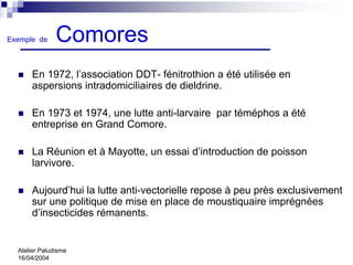 Exemple de     Comores
      En 1972, l’association DDT- fénitrothion a été utilisée en
      aspersions intradomiciliaires de dieldrine.

      En 1973 et 1974, une lutte anti-larvaire par téméphos a été
      entreprise en Grand Comore.

      La Réunion et à Mayotte, un essai d’introduction de poisson
      larvivore.

      Aujourd’hui la lutte anti-vectorielle repose à peu près exclusivement
      sur une politique de mise en place de moustiquaire imprégnées
      d’insecticides rémanents.


  Atelier Paludisme
  16/04/2004
 