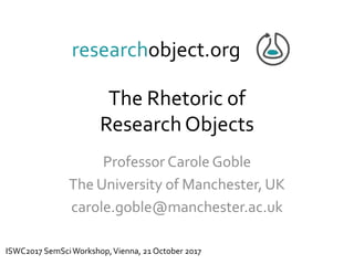 The Rhetoric of
ResearchObjects
Professor Carole Goble
The University of Manchester, UK
carole.goble@manchester.ac.uk
researchobject.org
ISWC2017 SemSciWorkshop,Vienna, 21 October 2017
 