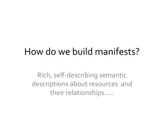 How do we build manifests?
Rich, self-describing semantic
descriptions about resources and
their relationships…..
 