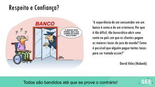 Respeito e Confiança?
“A experiência de um consumidor em um
banco é como a de um criminoso. Por que
é tão difícil, tão burocrático abrir uma
conta no país em que os clientes pagam
as maiores taxas de juro do mundo? Como
é possível que alguém pague tantas taxas
para ser tratado assim?”
David Vélez (Nubank)
Todos são bandidos até que se prove o contrário!
 