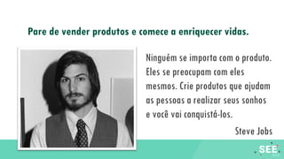 Ninguém se importa com o produto.
Eles se preocupam com eles
mesmos. Crie produtos que ajudam
as pessoas a realizar seus sonhos
e você vai conquistá-los.
Steve Jobs
Pare de vender produtos e comece a enriquecer vidas.
 