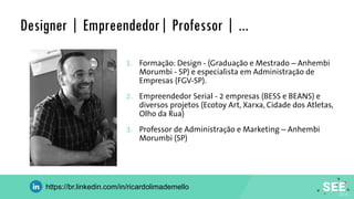 Designer | Empreendedor| Professor | ...
1. Formação: Design - (Graduação e Mestrado – Anhembi
Morumbi - SP) e especialista em Administração de
Empresas (FGV-SP).
2. Empreendedor Serial - 2 empresas (BESS e BEANS) e
diversos projetos (Ecotoy Art, Xarxa, Cidade dos Atletas,
Olho da Rua)
3. Professor de Administração e Marketing – Anhembi
Morumbi (SP)
https://br.linkedin.com/in/ricardolimademello
 