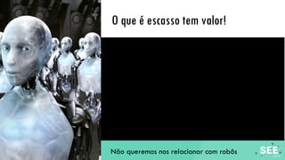 O que é escasso tem valor!
Não queremos nos relacionar com robôs
 