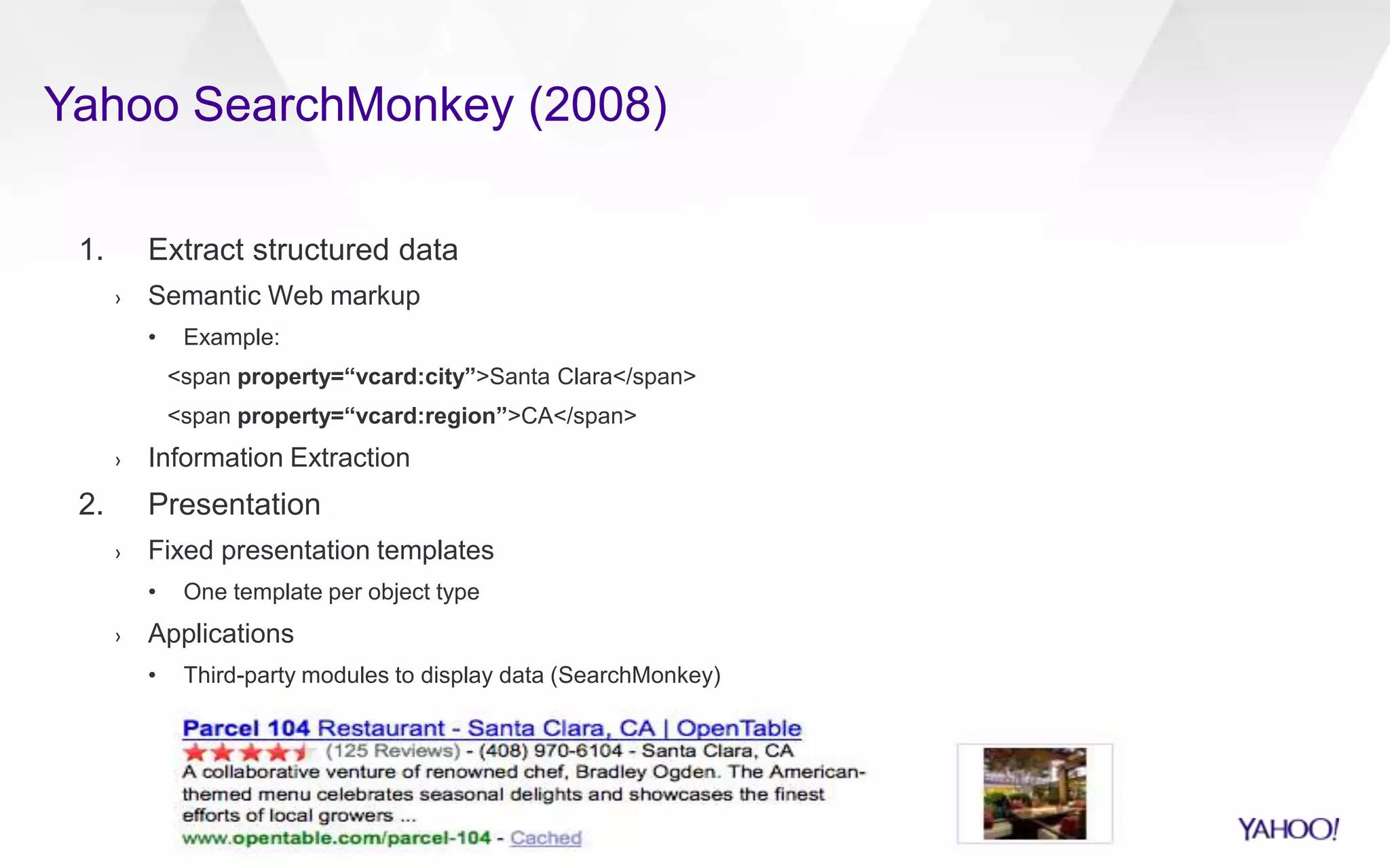 Yahoo SearchMonkey (2008)
1. Extract structured data
› Semantic Web markup
• Example:
<span property=“vcard:city”>Santa Clara</span>
<span property=“vcard:region”>CA</span>
› Information Extraction
2. Presentation
› Fixed presentation templates
• One template per object type
› Applications
• Third-party modules to display data (SearchMonkey)
 