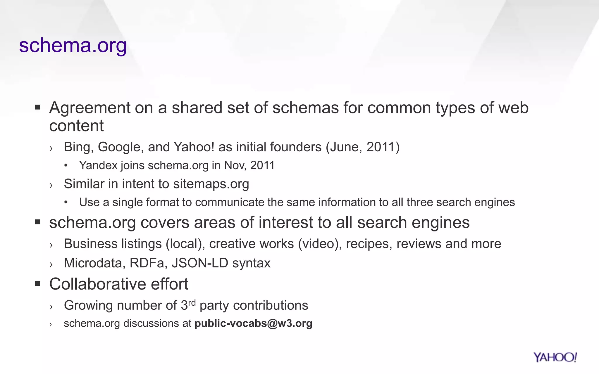 schema.org
 Agreement on a shared set of schemas for common types of web
content
› Bing, Google, and Yahoo! as initial founders (June, 2011)
• Yandex joins schema.org in Nov, 2011
› Similar in intent to sitemaps.org
• Use a single format to communicate the same information to all three search engines
 schema.org covers areas of interest to all search engines
› Business listings (local), creative works (video), recipes, reviews and more
› Microdata, RDFa, JSON-LD syntax
 Collaborative effort
› Growing number of 3rd party contributions
› schema.org discussions at public-vocabs@w3.org
 