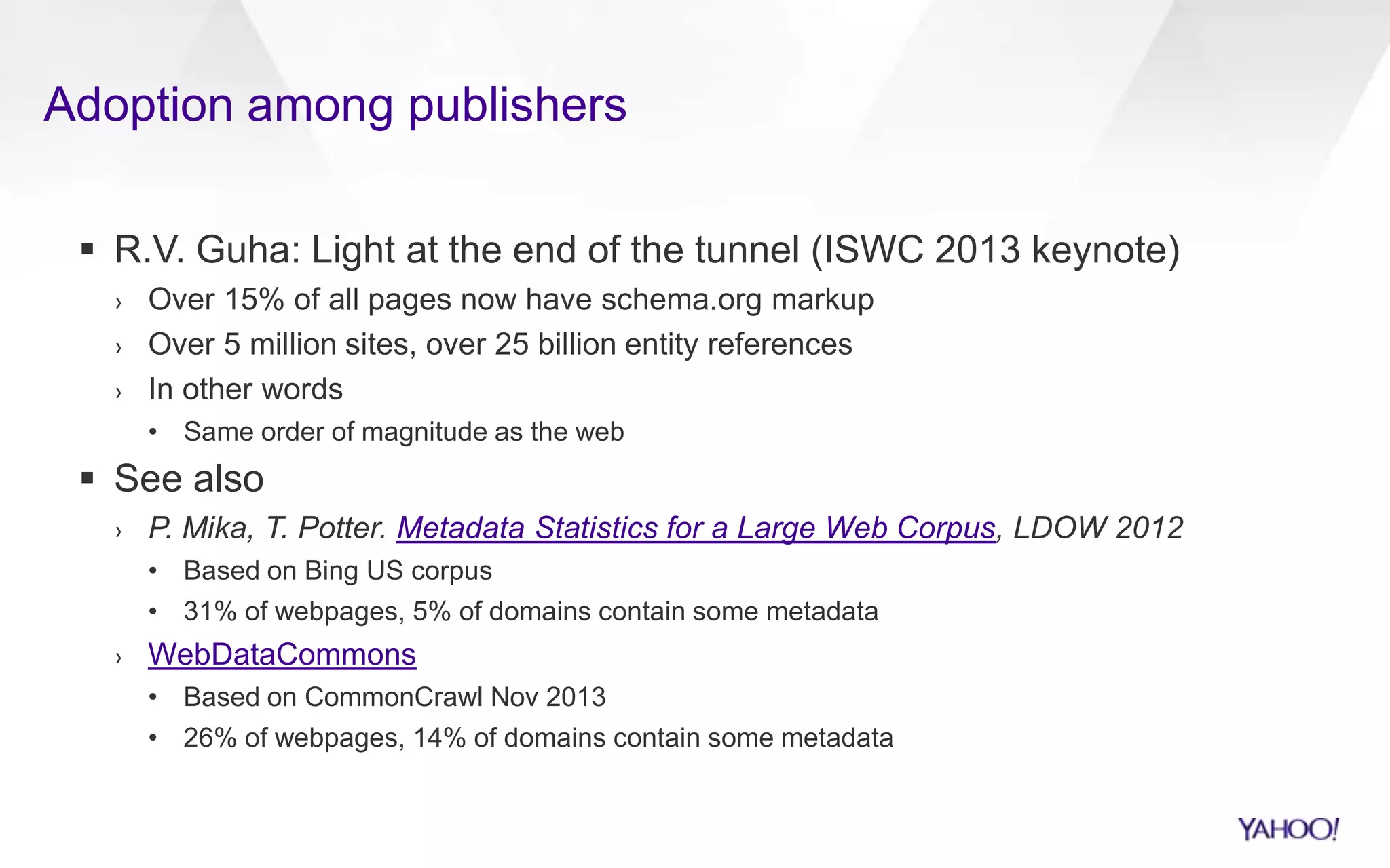 Adoption among publishers
 R.V. Guha: Light at the end of the tunnel (ISWC 2013 keynote)
› Over 15% of all pages now have schema.org markup
› Over 5 million sites, over 25 billion entity references
› In other words
• Same order of magnitude as the web
 See also
› P. Mika, T. Potter. Metadata Statistics for a Large Web Corpus, LDOW 2012
• Based on Bing US corpus
• 31% of webpages, 5% of domains contain some metadata
› WebDataCommons
• Based on CommonCrawl Nov 2013
• 26% of webpages, 14% of domains contain some metadata
 