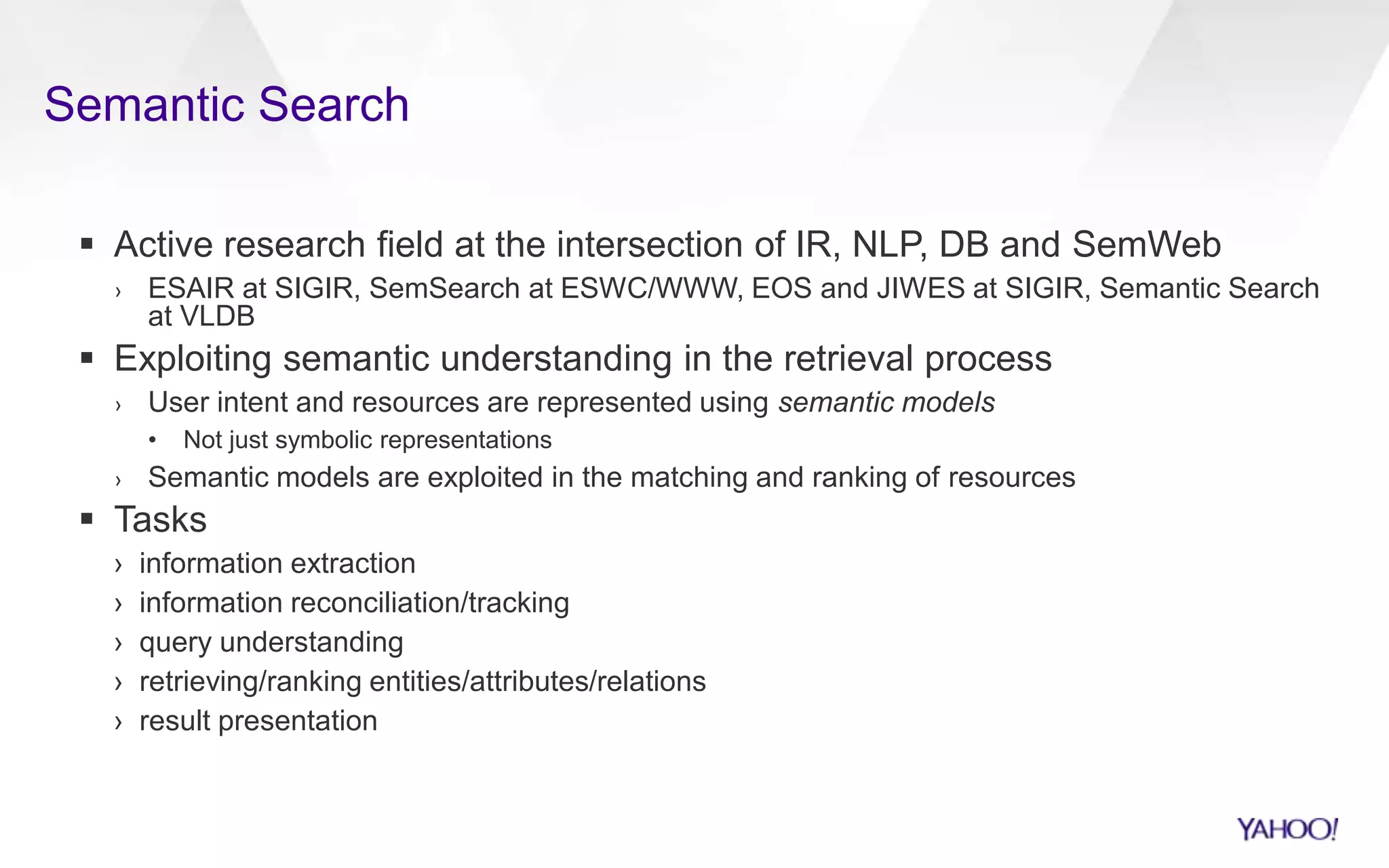 Semantic Search
 Active research field at the intersection of IR, NLP, DB and SemWeb
› ESAIR at SIGIR, SemSearch at ESWC/WWW, EOS and JIWES at SIGIR, Semantic Search
at VLDB
 Exploiting semantic understanding in the retrieval process
› User intent and resources are represented using semantic models
• Not just symbolic representations
› Semantic models are exploited in the matching and ranking of resources
 Tasks
› information extraction
› information reconciliation/tracking
› query understanding
› retrieving/ranking entities/attributes/relations
› result presentation
 