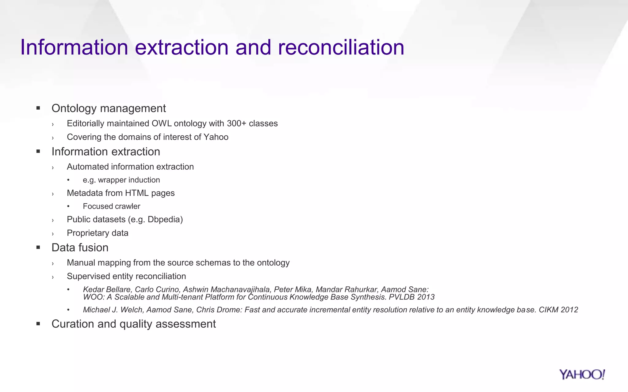 Information extraction and reconciliation
 Ontology management
› Editorially maintained OWL ontology with 300+ classes
› Covering the domains of interest of Yahoo
 Information extraction
› Automated information extraction
• e.g. wrapper induction
› Metadata from HTML pages
• Focused crawler
› Public datasets (e.g. Dbpedia)
› Proprietary data
 Data fusion
› Manual mapping from the source schemas to the ontology
› Supervised entity reconciliation
• Kedar Bellare, Carlo Curino, Ashwin Machanavajihala, Peter Mika, Mandar Rahurkar, Aamod Sane:
WOO: A Scalable and Multi-tenant Platform for Continuous Knowledge Base Synthesis. PVLDB 2013
• Michael J. Welch, Aamod Sane, Chris Drome: Fast and accurate incremental entity resolution relative to an entity knowledge base. CIKM 2012
 Curation and quality assessment
 