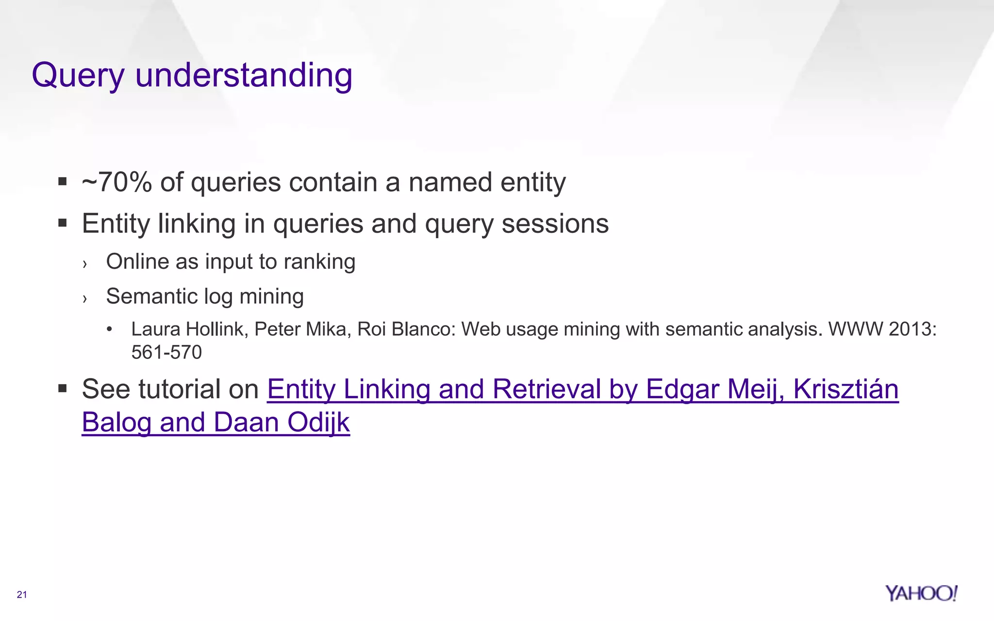 Query understanding
21
 ~70% of queries contain a named entity
 Entity linking in queries and query sessions
› Online as input to ranking
› Semantic log mining
• Laura Hollink, Peter Mika, Roi Blanco: Web usage mining with semantic analysis. WWW 2013:
561-570
 See tutorial on Entity Linking and Retrieval by Edgar Meij, Krisztián
Balog and Daan Odijk
 