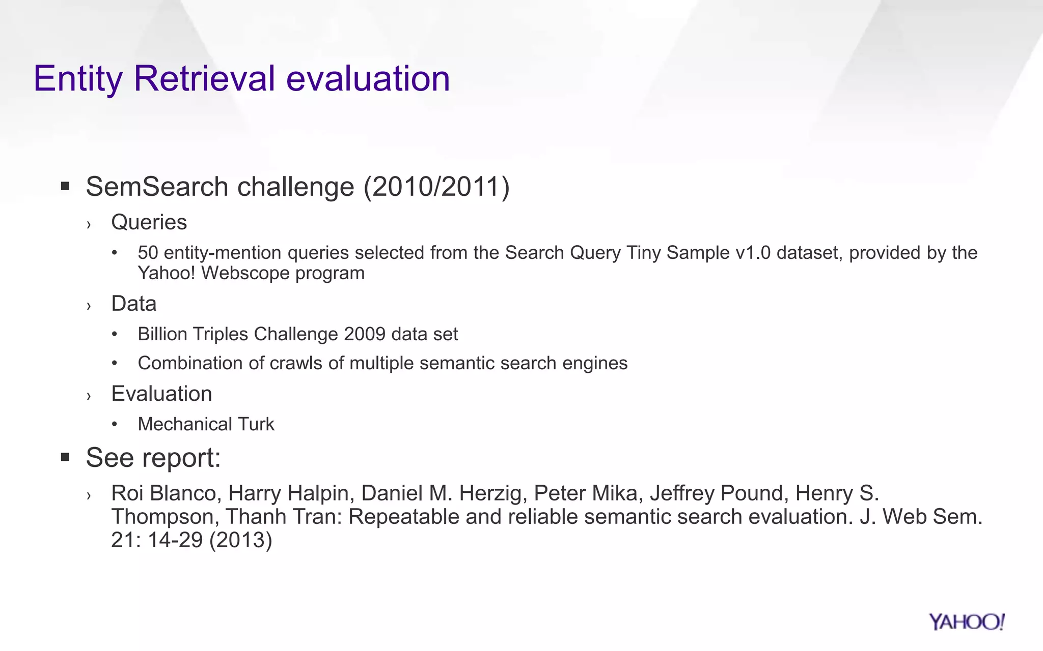 Entity Retrieval evaluation
 SemSearch challenge (2010/2011)
› Queries
• 50 entity-mention queries selected from the Search Query Tiny Sample v1.0 dataset, provided by the
Yahoo! Webscope program
› Data
• Billion Triples Challenge 2009 data set
• Combination of crawls of multiple semantic search engines
› Evaluation
• Mechanical Turk
 See report:
› Roi Blanco, Harry Halpin, Daniel M. Herzig, Peter Mika, Jeffrey Pound, Henry S.
Thompson, Thanh Tran: Repeatable and reliable semantic search evaluation. J. Web Sem.
21: 14-29 (2013)
 