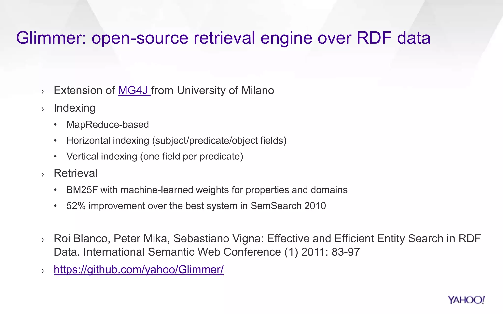 Glimmer: open-source retrieval engine over RDF data
› Extension of MG4J from University of Milano
› Indexing
• MapReduce-based
• Horizontal indexing (subject/predicate/object fields)
• Vertical indexing (one field per predicate)
› Retrieval
• BM25F with machine-learned weights for properties and domains
• 52% improvement over the best system in SemSearch 2010
› Roi Blanco, Peter Mika, Sebastiano Vigna: Effective and Efficient Entity Search in RDF
Data. International Semantic Web Conference (1) 2011: 83-97
› https://github.com/yahoo/Glimmer/
 