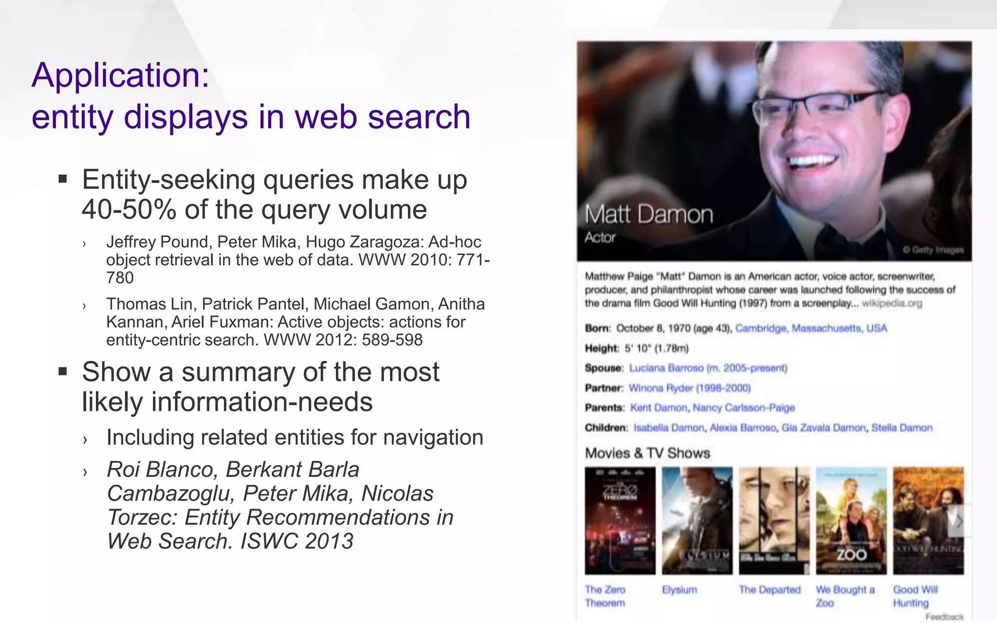  Entity-seeking queries make up
40-50% of the query volume
› Jeffrey Pound, Peter Mika, Hugo Zaragoza: Ad-hoc
object retrieval in the web of data. WWW 2010: 771-
780
› Thomas Lin, Patrick Pantel, Michael Gamon, Anitha
Kannan, Ariel Fuxman: Active objects: actions for
entity-centric search. WWW 2012: 589-598
 Show a summary of the most
likely information-needs
› Including related entities for navigation
› Roi Blanco, Berkant Barla
Cambazoglu, Peter Mika, Nicolas
Torzec: Entity Recommendations in
Web Search. ISWC 2013
Application:
entity displays in web search
 