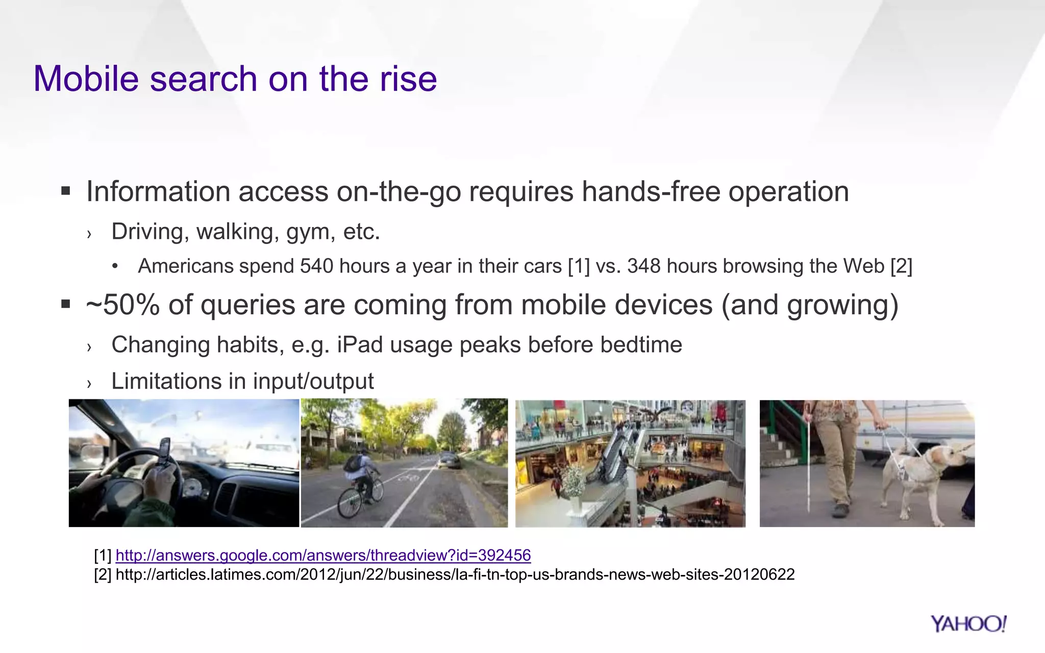 Mobile search on the rise
 Information access on-the-go requires hands-free operation
› Driving, walking, gym, etc.
• Americans spend 540 hours a year in their cars [1] vs. 348 hours browsing the Web [2]
 ~50% of queries are coming from mobile devices (and growing)
› Changing habits, e.g. iPad usage peaks before bedtime
› Limitations in input/output
[1] http://answers.google.com/answers/threadview?id=392456
[2] http://articles.latimes.com/2012/jun/22/business/la-fi-tn-top-us-brands-news-web-sites-20120622
 