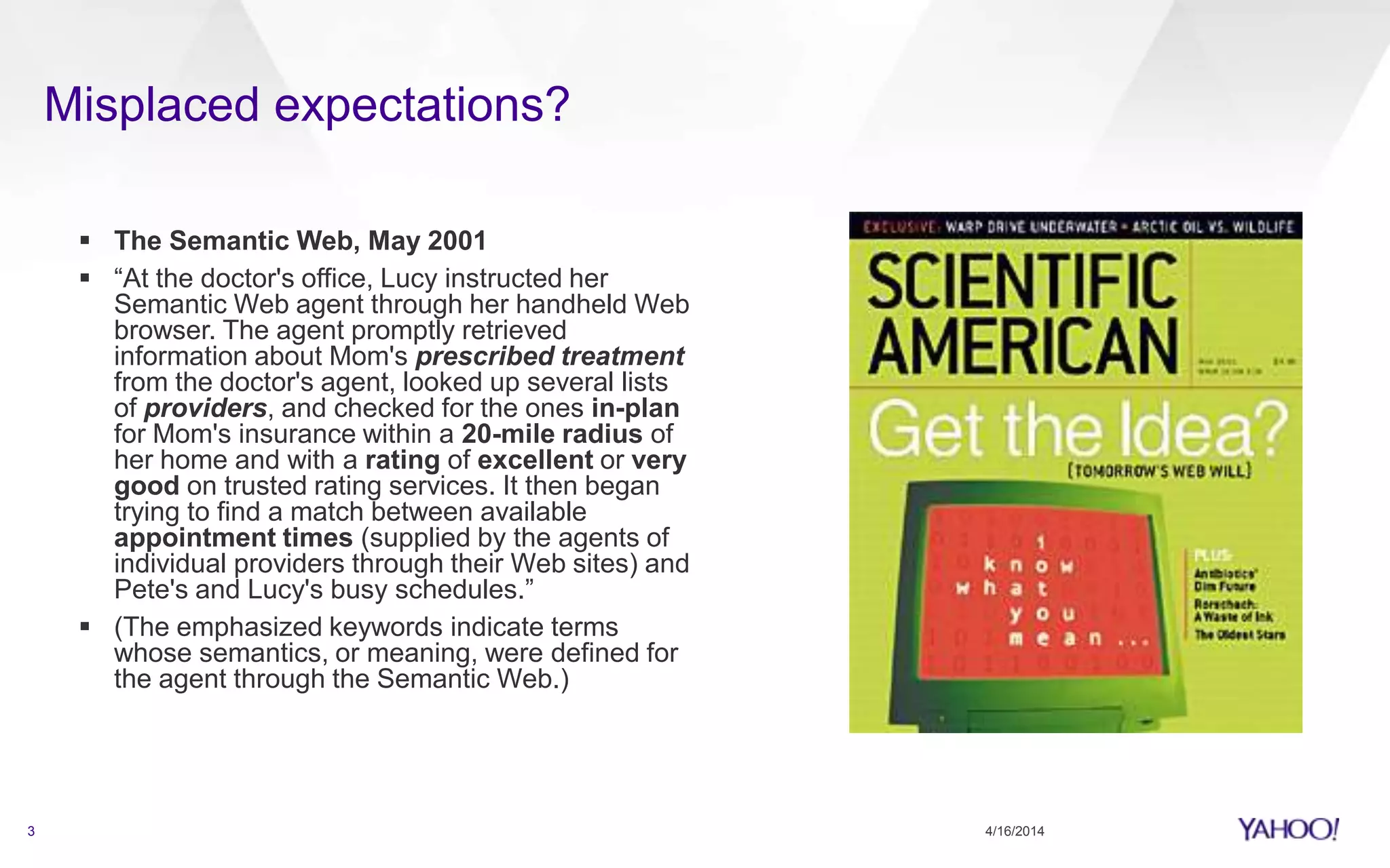  The Semantic Web, May 2001
 “At the doctor's office, Lucy instructed her
Semantic Web agent through her handheld Web
browser. The agent promptly retrieved
information about Mom's prescribed treatment
from the doctor's agent, looked up several lists
of providers, and checked for the ones in-plan
for Mom's insurance within a 20-mile radius of
her home and with a rating of excellent or very
good on trusted rating services. It then began
trying to find a match between available
appointment times (supplied by the agents of
individual providers through their Web sites) and
Pete's and Lucy's busy schedules.”
 (The emphasized keywords indicate terms
whose semantics, or meaning, were defined for
the agent through the Semantic Web.)
4/16/20143
Misplaced expectations?
 