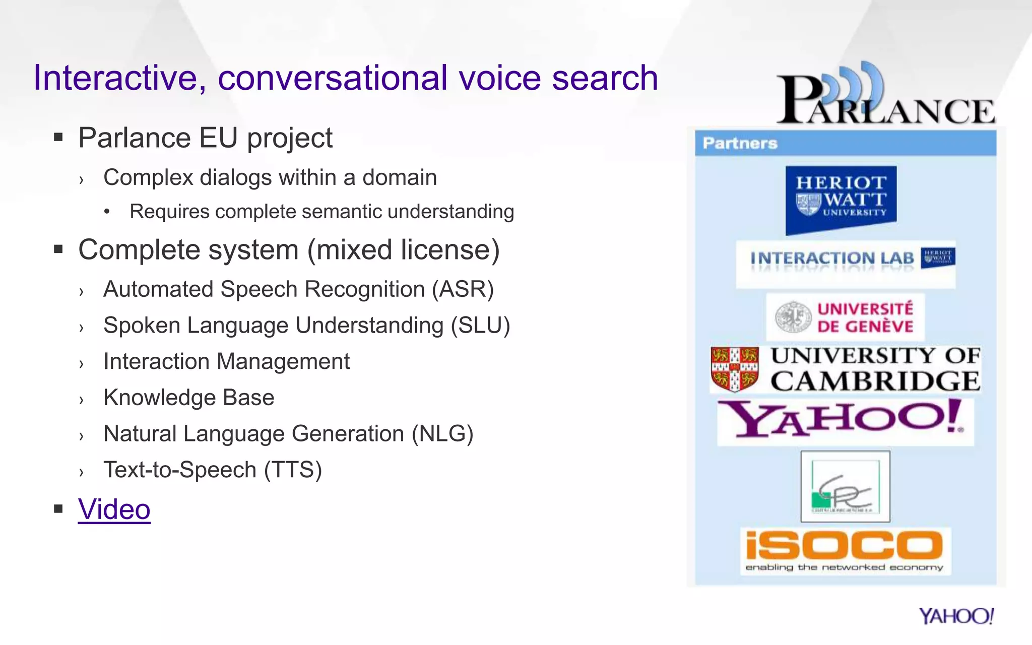 Interactive, conversational voice search
 Parlance EU project
› Complex dialogs within a domain
• Requires complete semantic understanding
 Complete system (mixed license)
› Automated Speech Recognition (ASR)
› Spoken Language Understanding (SLU)
› Interaction Management
› Knowledge Base
› Natural Language Generation (NLG)
› Text-to-Speech (TTS)
 Video
 