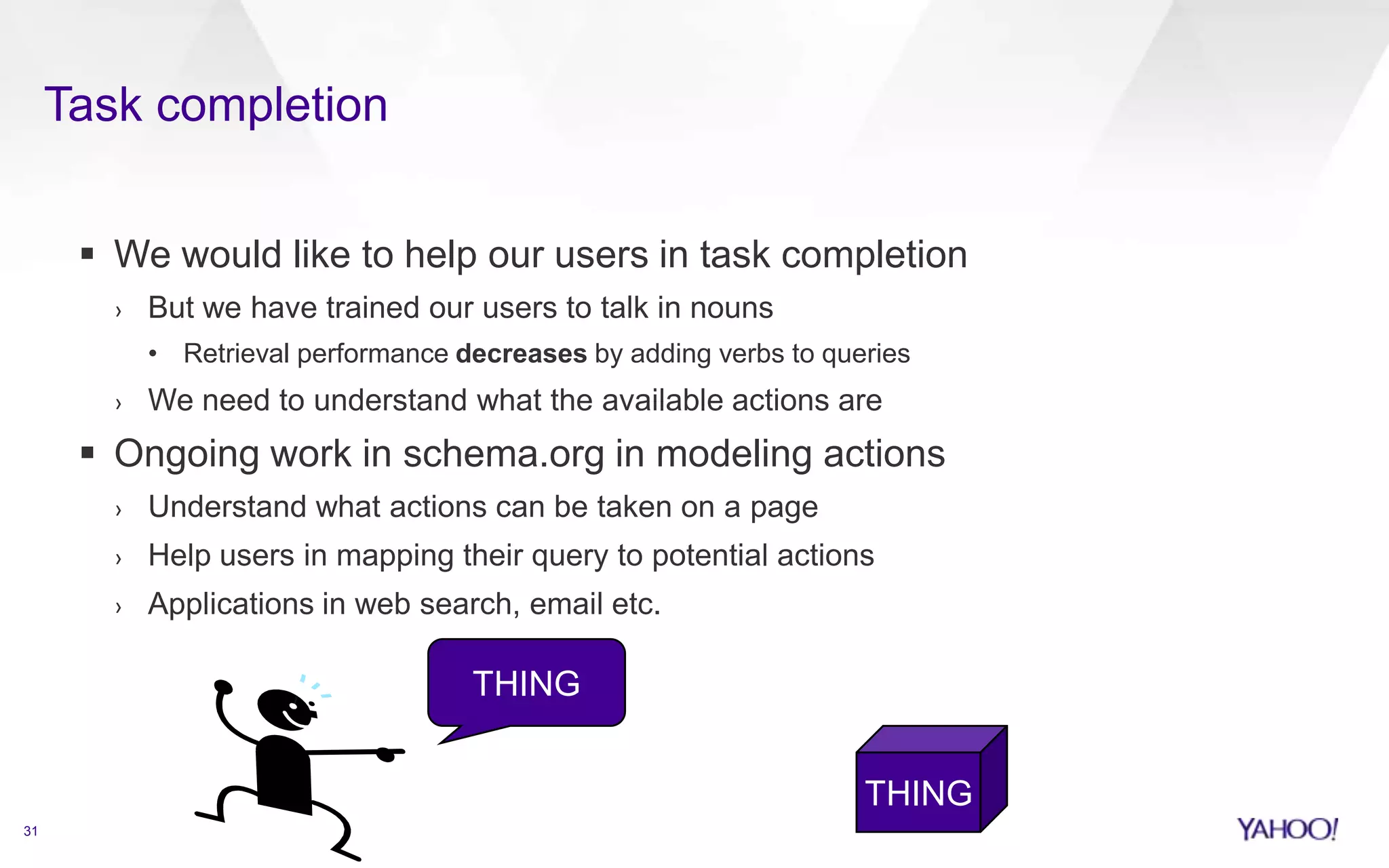 Task completion
31
 We would like to help our users in task completion
› But we have trained our users to talk in nouns
• Retrieval performance decreases by adding verbs to queries
› We need to understand what the available actions are
 Ongoing work in schema.org in modeling actions
› Understand what actions can be taken on a page
› Help users in mapping their query to potential actions
› Applications in web search, email etc.
THING
THING
 