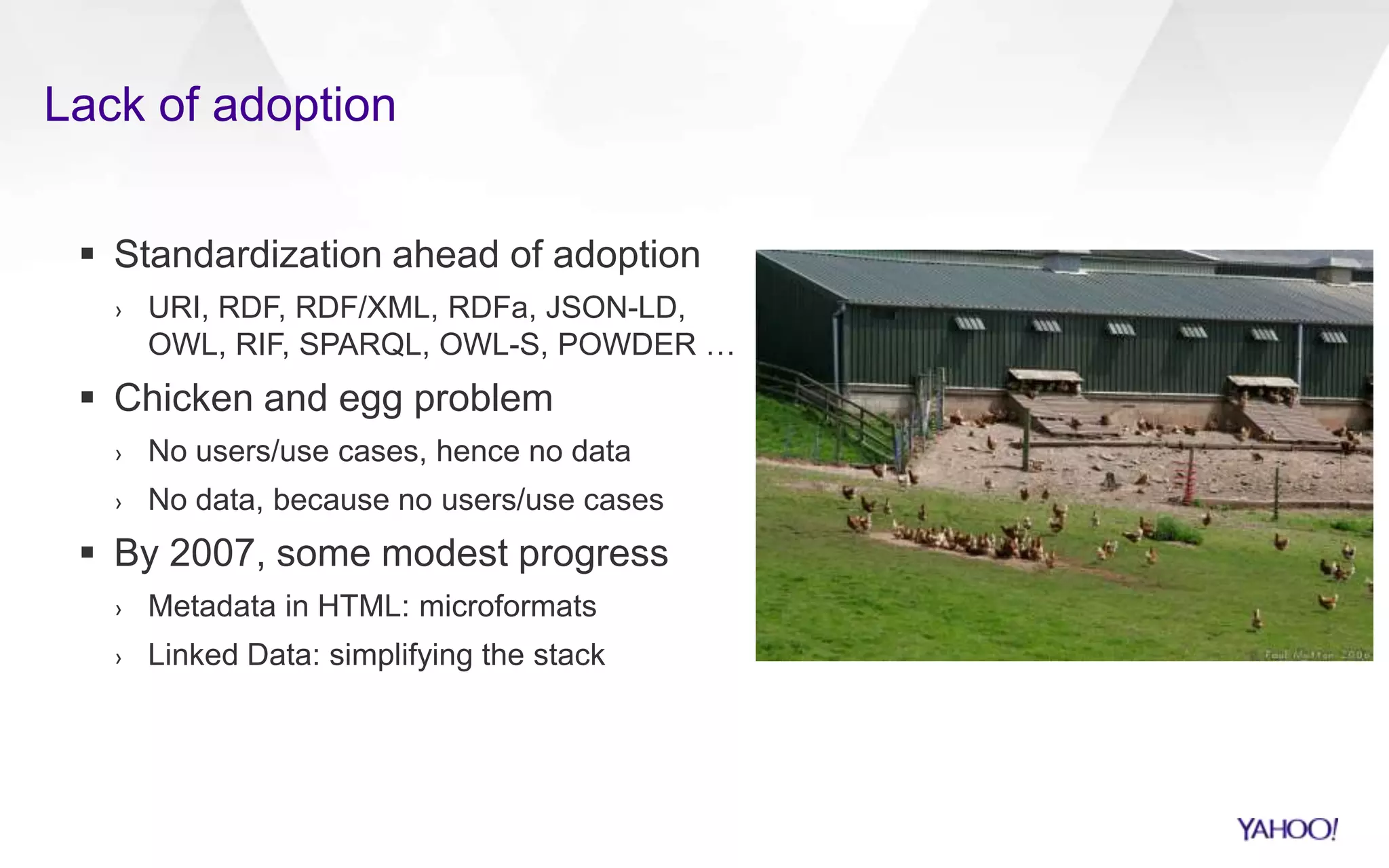 Lack of adoption
 Standardization ahead of adoption
› URI, RDF, RDF/XML, RDFa, JSON-LD,
OWL, RIF, SPARQL, OWL-S, POWDER …
 Chicken and egg problem
› No users/use cases, hence no data
› No data, because no users/use cases
 By 2007, some modest progress
› Metadata in HTML: microformats
› Linked Data: simplifying the stack
 