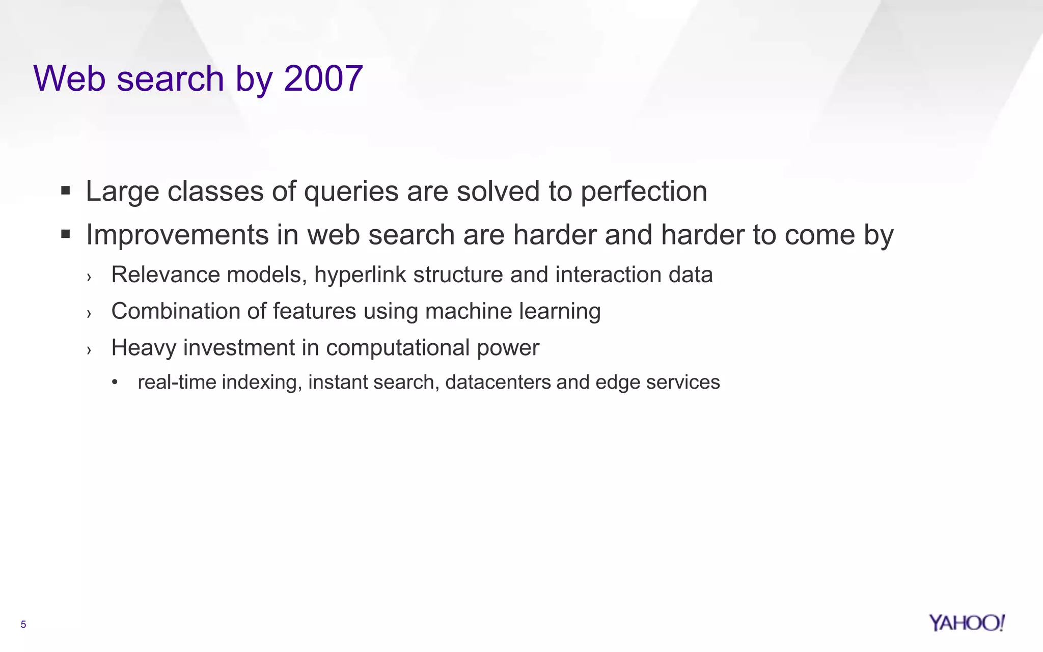 Web search by 2007
5
 Large classes of queries are solved to perfection
 Improvements in web search are harder and harder to come by
› Relevance models, hyperlink structure and interaction data
› Combination of features using machine learning
› Heavy investment in computational power
• real-time indexing, instant search, datacenters and edge services
 
