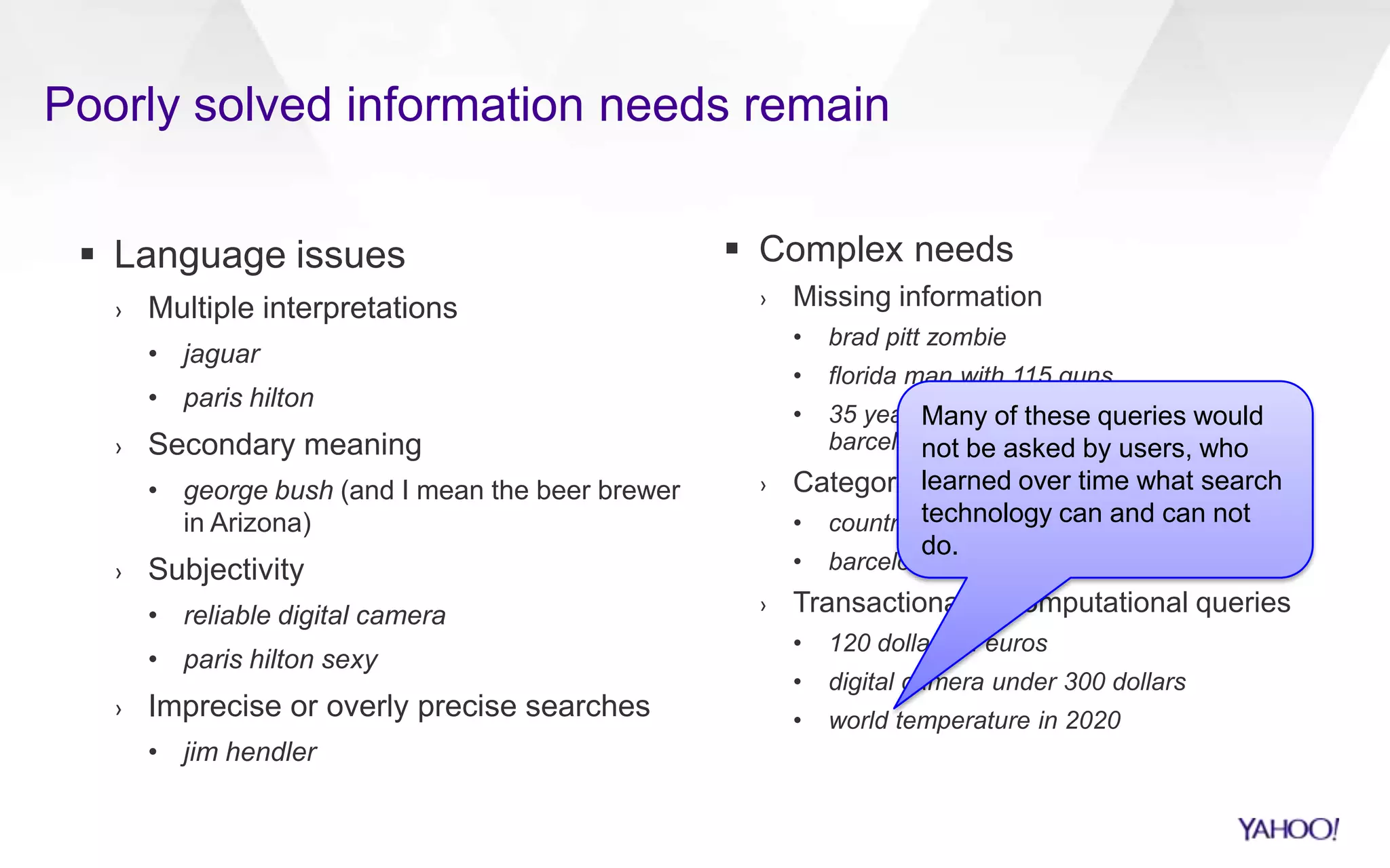  Language issues
› Multiple interpretations
• jaguar
• paris hilton
› Secondary meaning
• george bush (and I mean the beer brewer
in Arizona)
› Subjectivity
• reliable digital camera
• paris hilton sexy
› Imprecise or overly precise searches
• jim hendler
 Complex needs
› Missing information
• brad pitt zombie
• florida man with 115 guns
• 35 year old computer scientist living in
barcelona
› Category queries
• countries in africa
• barcelona nightlife
› Transactional or computational queries
• 120 dollars in euros
• digital camera under 300 dollars
• world temperature in 2020
Poorly solved information needs remain
Many of these queries would
not be asked by users, who
learned over time what search
technology can and can not
do.
 
