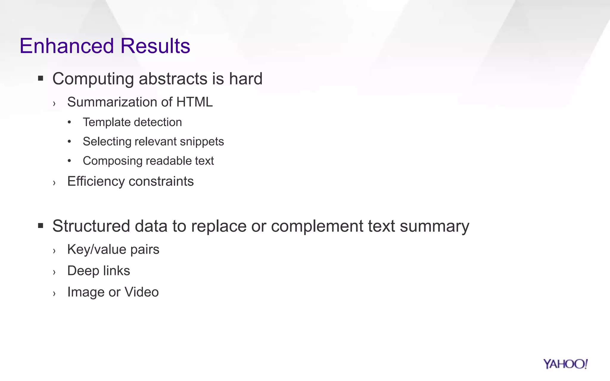 Enhanced Results
 Computing abstracts is hard
› Summarization of HTML
• Template detection
• Selecting relevant snippets
• Composing readable text
› Efficiency constraints
 Structured data to replace or complement text summary
› Key/value pairs
› Deep links
› Image or Video
 