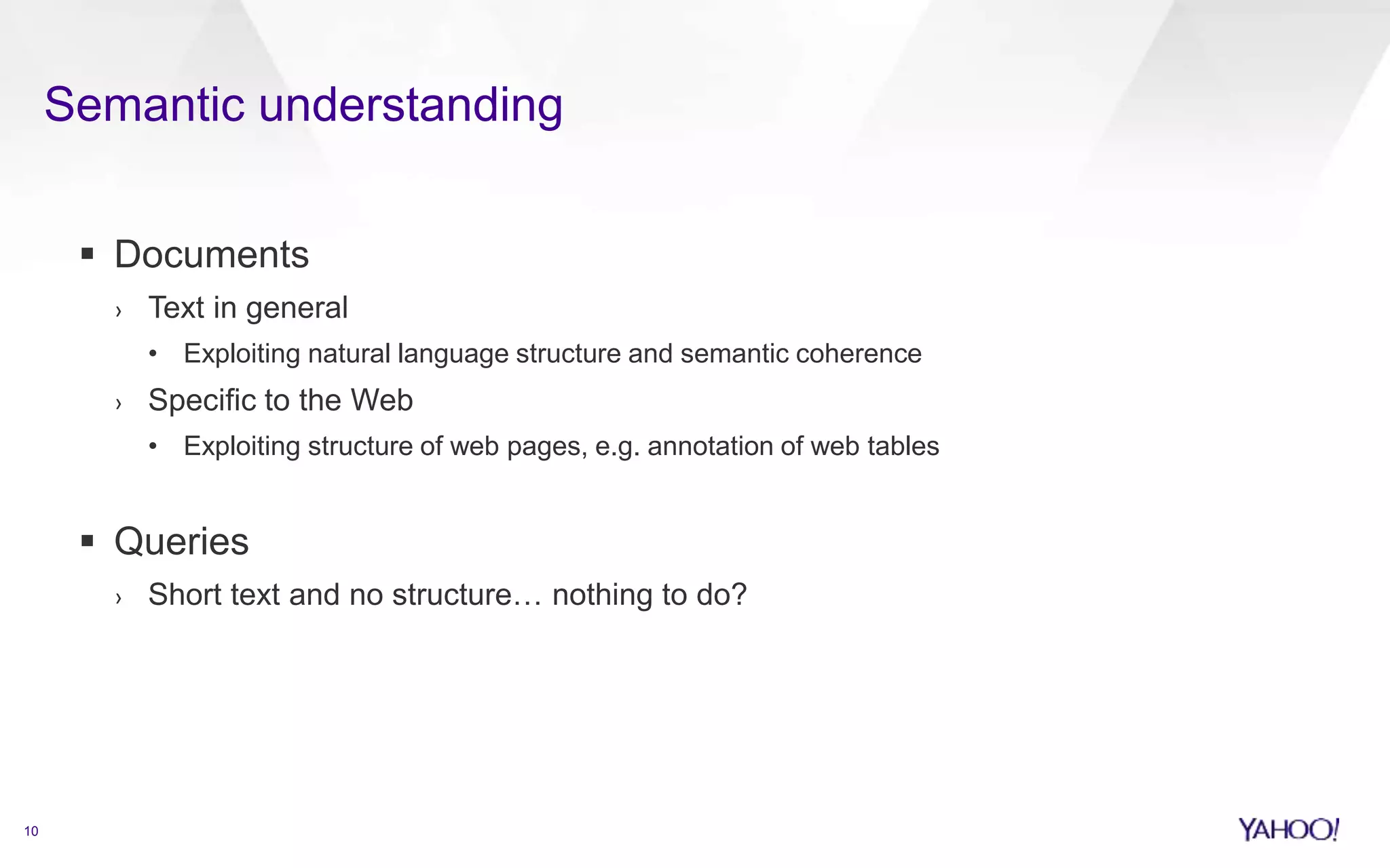 Semantic understanding 
10 
 Documents 
› Text in general 
• Exploiting natural language structure and semantic coherence 
› Specific to the Web 
• Exploiting structure of web pages, e.g. annotation of web tables 
 Queries 
› Short text and no structure… nothing to do? 
 