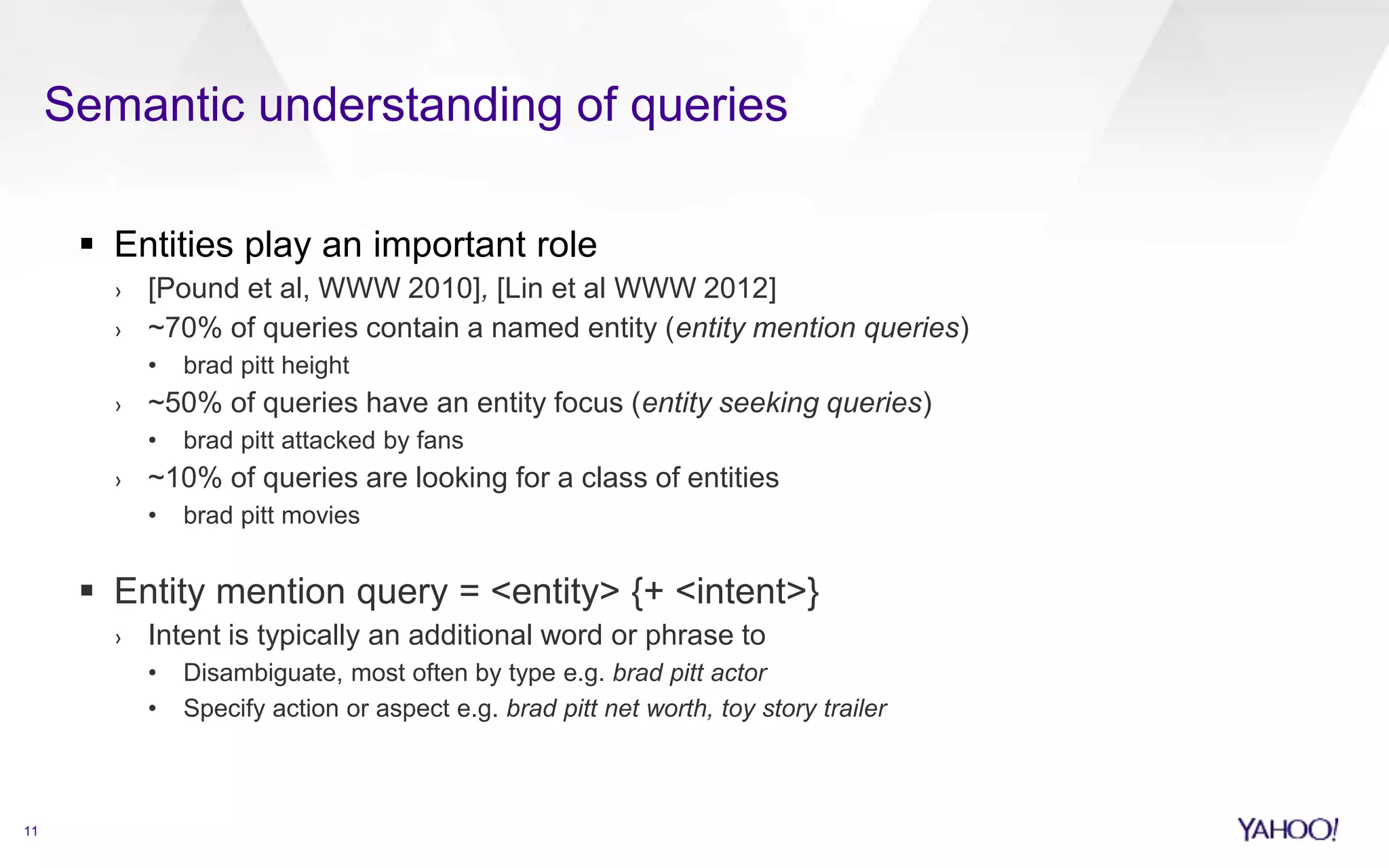 Semantic understanding of queries 
11 
 Entities play an important role 
› [Pound et al, WWW 2010], [Lin et al WWW 2012] 
› ~70% of queries contain a named entity (entity mention queries) 
• brad pitt height 
› ~50% of queries have an entity focus (entity seeking queries) 
• brad pitt attacked by fans 
› ~10% of queries are looking for a class of entities 
• brad pitt movies 
 Entity mention query = <entity> {+ <intent>} 
› Intent is typically an additional word or phrase to 
• Disambiguate, most often by type e.g. brad pitt actor 
• Specify action or aspect e.g. brad pitt net worth, toy story trailer 
 