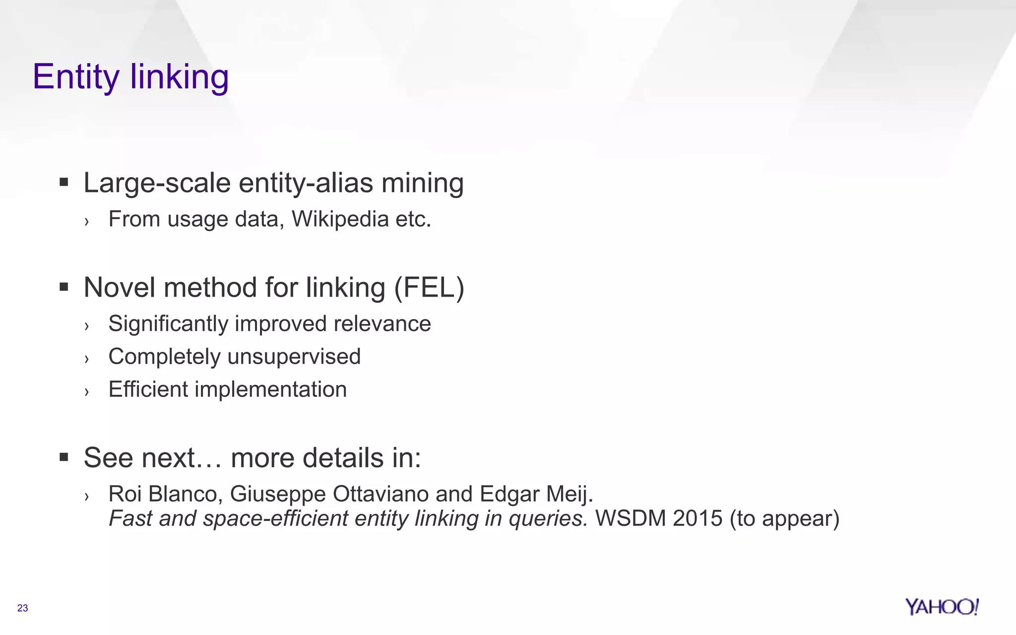 Entity linking 
23 
 Large-scale entity-alias mining 
› From usage data, Wikipedia etc. 
 Novel method for linking (FEL) 
› Significantly improved relevance 
› Completely unsupervised 
› Efficient implementation 
 See next… more details in: 
› Roi Blanco, Giuseppe Ottaviano and Edgar Meij. 
Fast and space-efficient entity linking in queries. WSDM 2015 (to appear) 
 