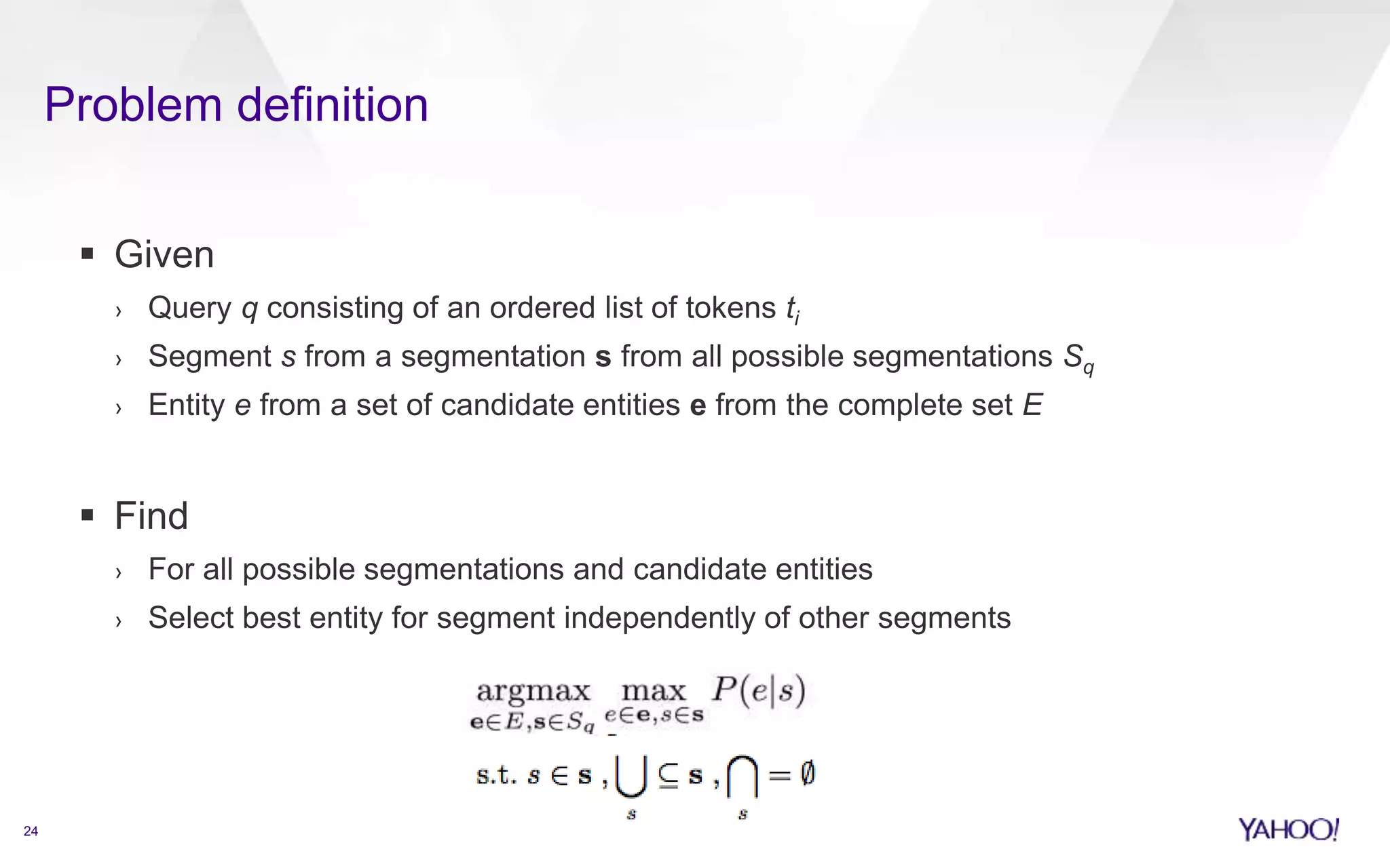 Problem definition 
24 
 Given 
› Query q consisting of an ordered list of tokens ti 
› Segment s from a segmentation s from all possible segmentations Sq 
› Entity e from a set of candidate entities e from the complete set E 
 Find 
› For all possible segmentations and candidate entities 
› Select best entity for segment independently of other segments 
 